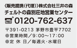 〈販売提携(代理)〉株式会社三井の森
                チェルトの森別荘地営業センター 0120-762-637 〒391-0213 茅野市豊平7702 TEL.0266-76-2637
                営業時間／9時～17時(水曜定休)