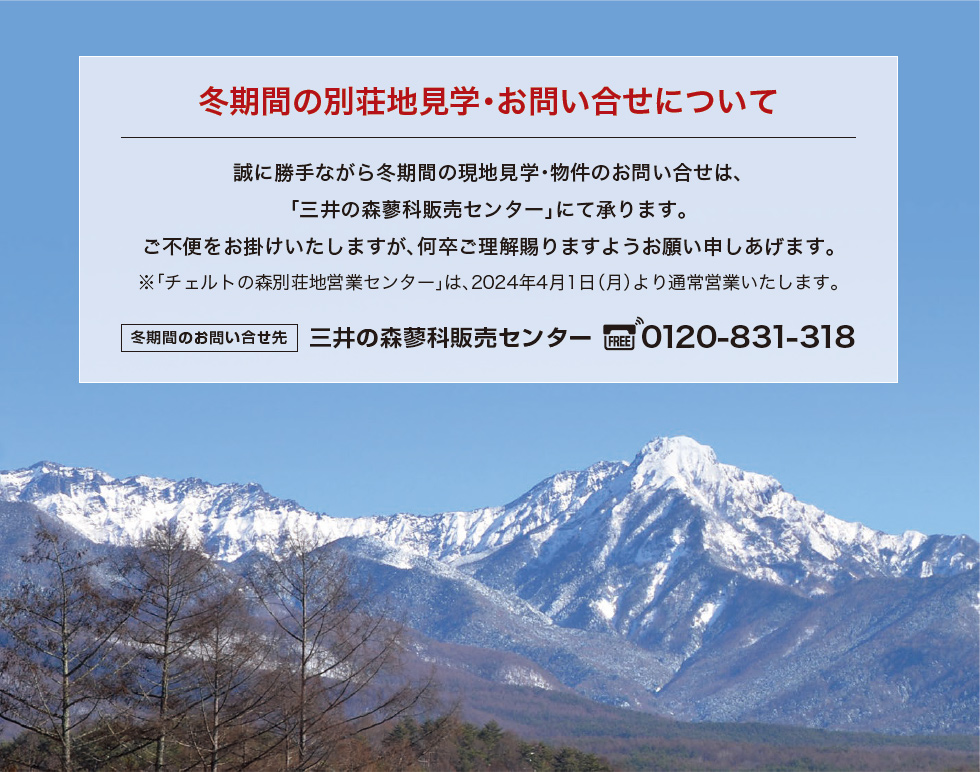 冬期間の別荘地ご案内について｜誠に勝手ながら冬期間の現地見学・物件のお問い合せは、｢三井の森蓼科販売センター｣にて承ります。ご不便をお掛けいたしますが、何卒ご理解賜りますようお願い申しあげます。※｢チェルトの森別荘地営業センター｣は、2024年4月1日（月）より通常営業いたします。冬期間のお問い合せ先 三井の森蓼科販売センター 0120-831-318